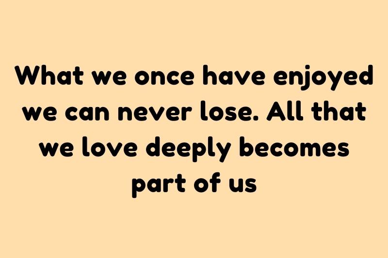 what we once have enjoyed we can never lose all that we love deeply becomes part of us what we once have enjoyed we can never lose all that we love deeply becomes part of us