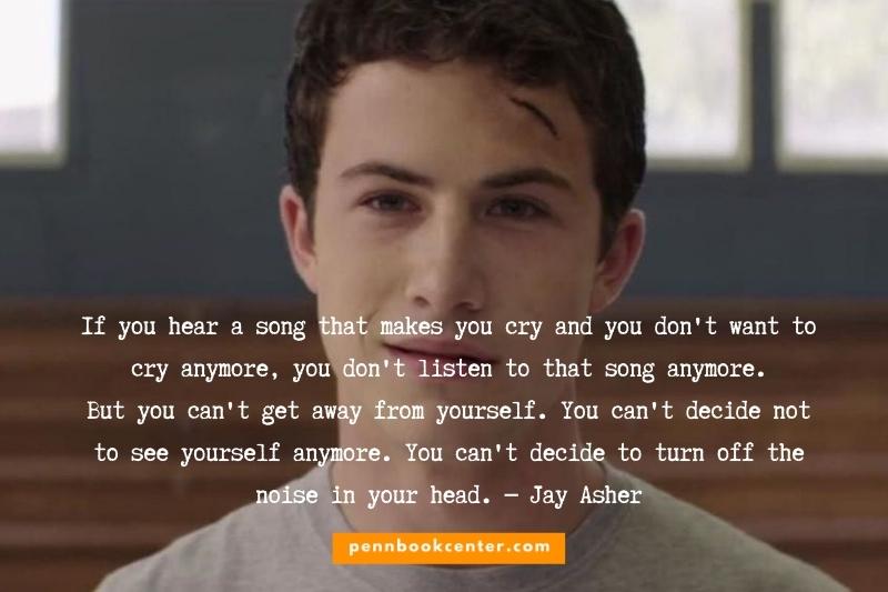 If you hear a song that makes you cry and you don't want to cry anymore, you don't listen to that song anymore. But you can't get away from yourself. You can't decide not to see yourself anymore. You can't decide to turn off the noise in your head. ― Jay Asher