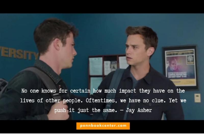 No one knows for certain how much impact they have on the lives of other people. Oftentimes, we have no clue. Yet we push it just the same. ― Jay Asher